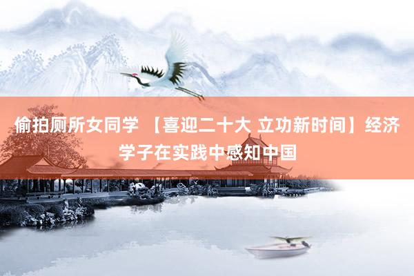 偷拍厕所女同学 【喜迎二十大 立功新时间】经济学子在实践中感知中国