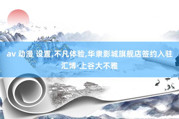 av 动漫 设置，不凡体验，华隶影城旗舰店签约入驻汇博·上谷大不雅