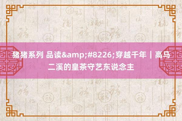 猪猪系列 品读&#8226;穿越千年｜高马二溪的皇茶守艺东说念主