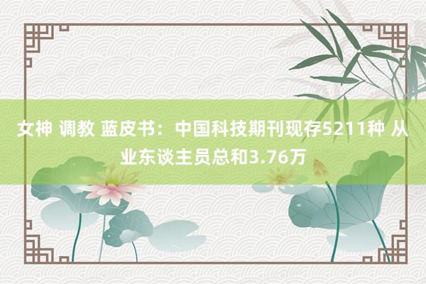 女神 调教 蓝皮书：中国科技期刊现存5211种 从业东谈主员总和3.76万