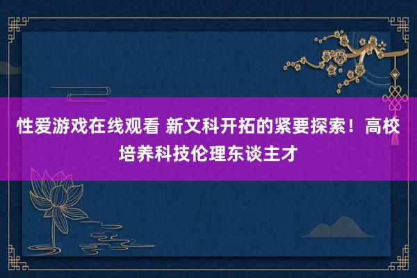 性爱游戏在线观看 新文科开拓的紧要探索！高校培养科技伦理东谈主才