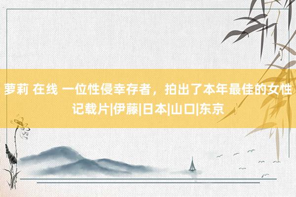 萝莉 在线 一位性侵幸存者，拍出了本年最佳的女性记载片|伊藤|日本|山口|东京