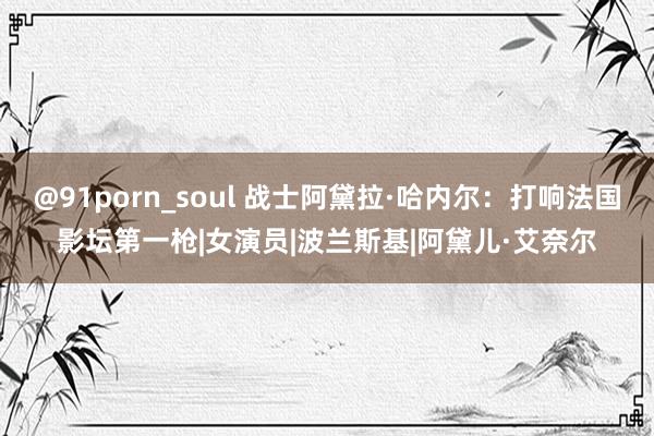 @91porn_soul 战士阿黛拉·哈内尔：打响法国影坛第一枪|女演员|波兰斯基|阿黛儿·艾奈尔