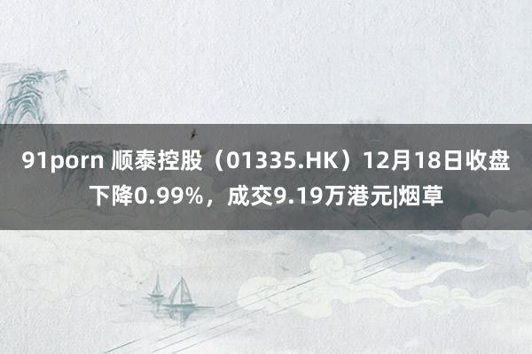 91porn 顺泰控股（01335.HK）12月18日收盘下降0.99%，成交9.19万港元|烟草