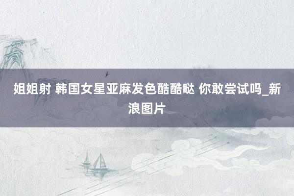 姐姐射 韩国女星亚麻发色酷酷哒 你敢尝试吗_新浪图片