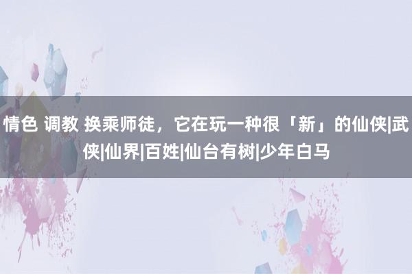 情色 调教 换乘师徒，它在玩一种很「新」的仙侠|武侠|仙界|百姓|仙台有树|少年白马