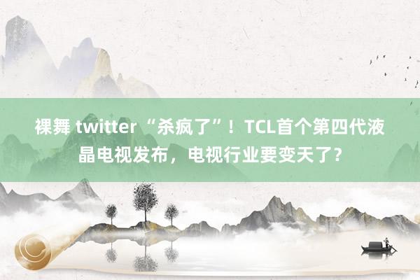 裸舞 twitter “杀疯了”！TCL首个第四代液晶电视发布，电视行业要变天了？