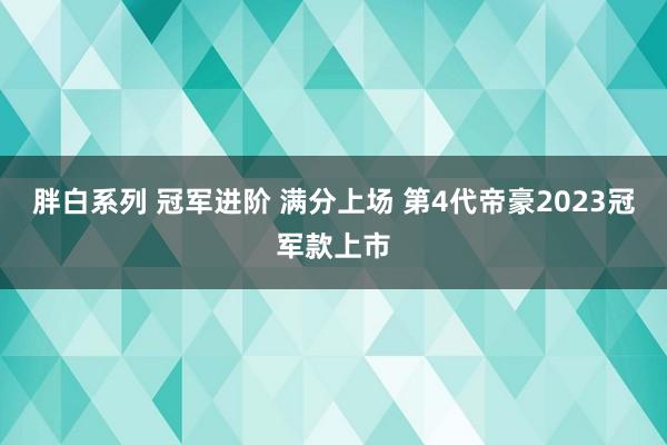 胖白系列 冠军进阶 满分上场 第4代帝豪2023冠军款上市