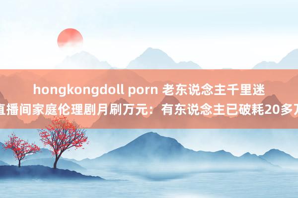 hongkongdoll porn 老东说念主千里迷直播间家庭伦理剧月刷万元：有东说念主已破耗20多万