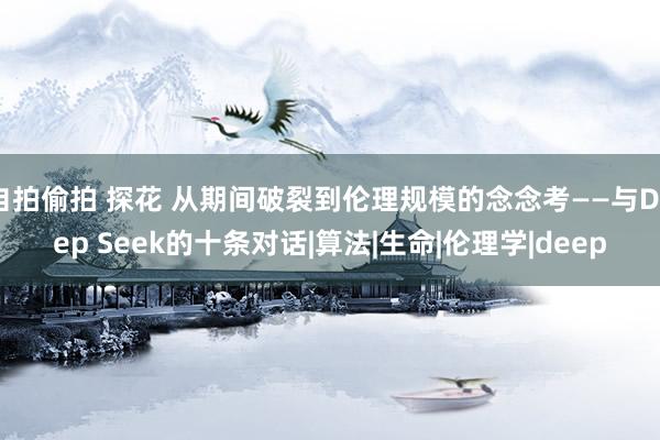自拍偷拍 探花 从期间破裂到伦理规模的念念考——与Deep Seek的十条对话|算法|生命|伦理学|deep