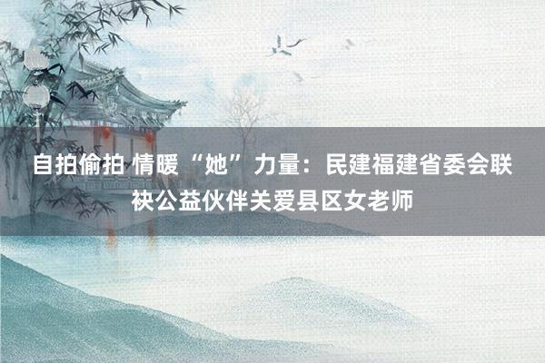 自拍偷拍 情暖 “她” 力量：民建福建省委会联袂公益伙伴关爱县区女老师