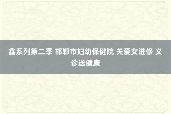 鑫系列第二季 邯郸市妇幼保健院 关爱女进修 义诊送健康