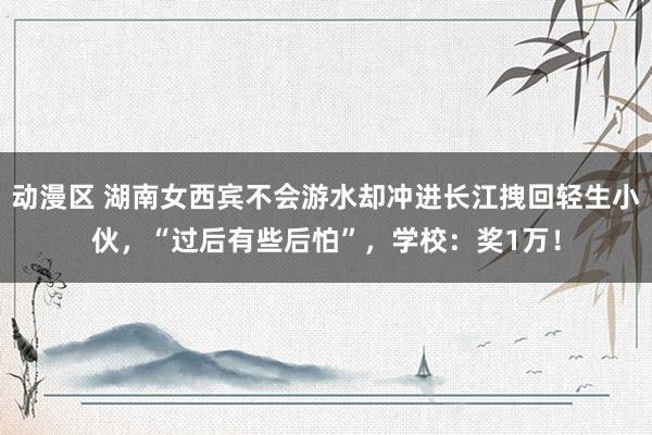 动漫区 湖南女西宾不会游水却冲进长江拽回轻生小伙，“过后有些后怕”，学校：奖1万！