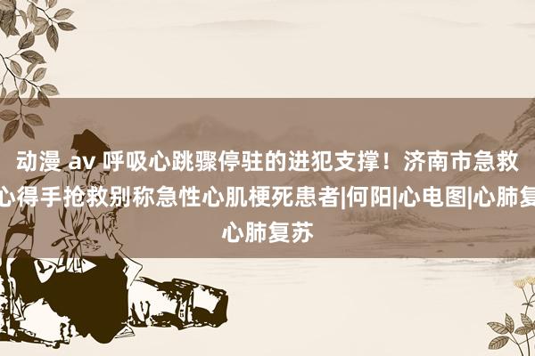 动漫 av 呼吸心跳骤停驻的进犯支撑！济南市急救中心得手抢救别称急性心肌梗死患者|何阳|心电图|心肺复苏