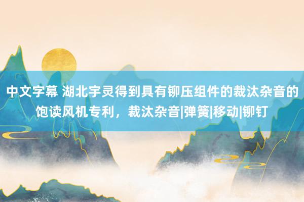 中文字幕 湖北宇灵得到具有铆压组件的裁汰杂音的饱读风机专利，裁汰杂音|弹簧|移动|铆钉