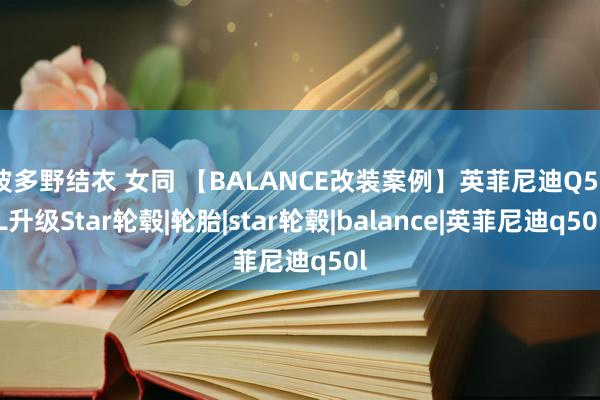 波多野结衣 女同 【BALANCE改装案例】英菲尼迪Q50L升级Star轮毂|轮胎|star轮毂|balance|英菲尼迪q50l