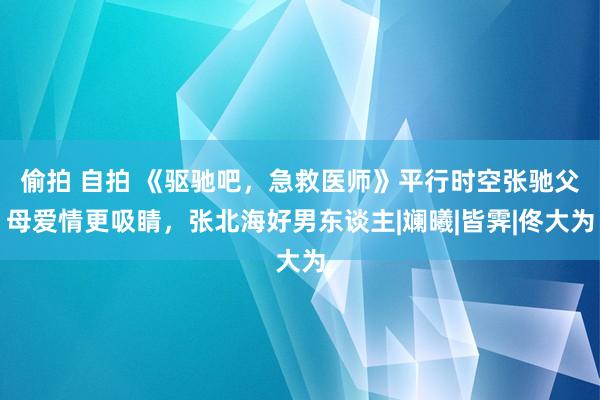 偷拍 自拍 《驱驰吧，急救医师》平行时空张驰父母爱情更吸睛，张北海好男东谈主|斓曦|皆霁|佟大为