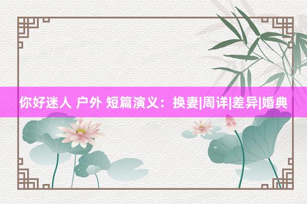你好迷人 户外 短篇演义：换妻|周详|差异|婚典