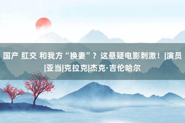 国产 肛交 和我方“换妻”？这悬疑电影刺激！|演员|亚当|克拉克|杰克·吉伦哈尔