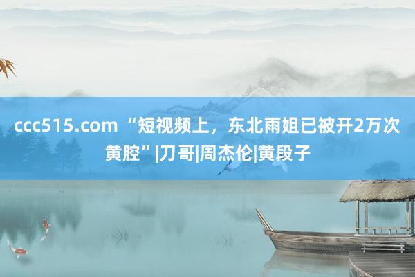 ccc515.com “短视频上，东北雨姐已被开2万次黄腔”|刀哥|周杰伦|黄段子