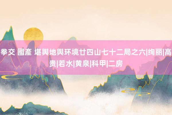拳交 國產 堪舆地舆环境廿四山七十二局之六|绚丽|高贵|若水|黄泉|科甲|二房