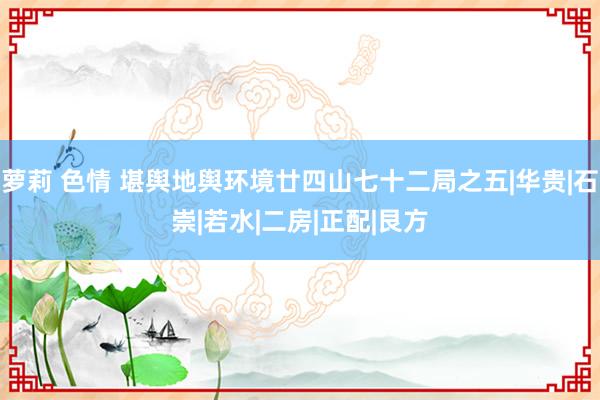 萝莉 色情 堪舆地舆环境廿四山七十二局之五|华贵|石崇|若水|二房|正配|艮方