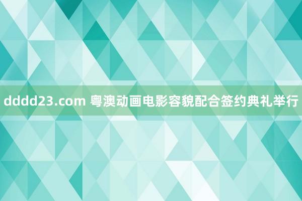 dddd23.com 粤澳动画电影容貌配合签约典礼举行