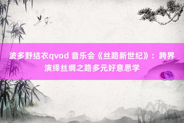 波多野结衣qvod 音乐会《丝路新世纪》：跨界演绎丝绸之路多元好意思学