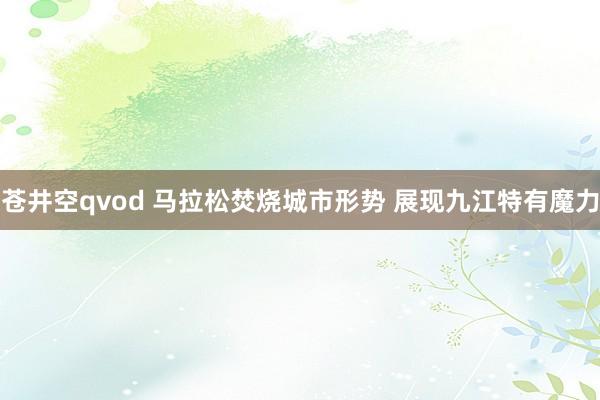 苍井空qvod 马拉松焚烧城市形势 展现九江特有魔力