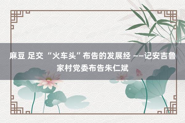 麻豆 足交 “火车头”布告的发展经 ——记安吉鲁家村党委布告朱仁斌