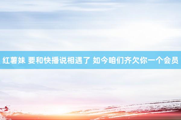 红薯妹 要和快播说相遇了 如今咱们齐欠你一个会员