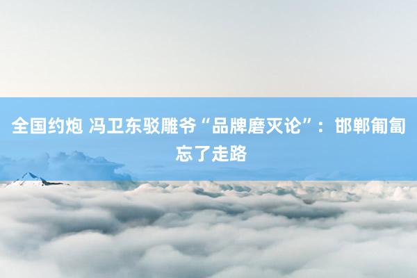 全国约炮 冯卫东驳雕爷“品牌磨灭论”：邯郸匍匐 忘了走路