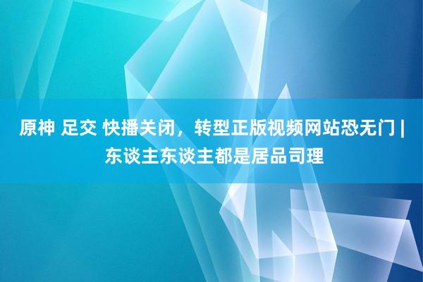 原神 足交 快播关闭，转型正版视频网站恐无门 | 东谈主东谈主都是居品司理