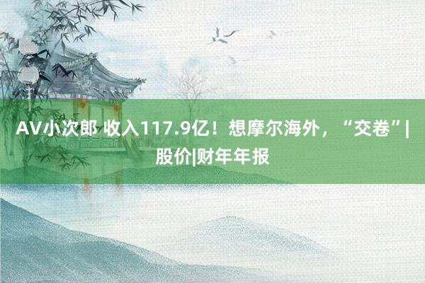 AV小次郎 收入117.9亿！想摩尔海外，“交卷”|股价|财年年报