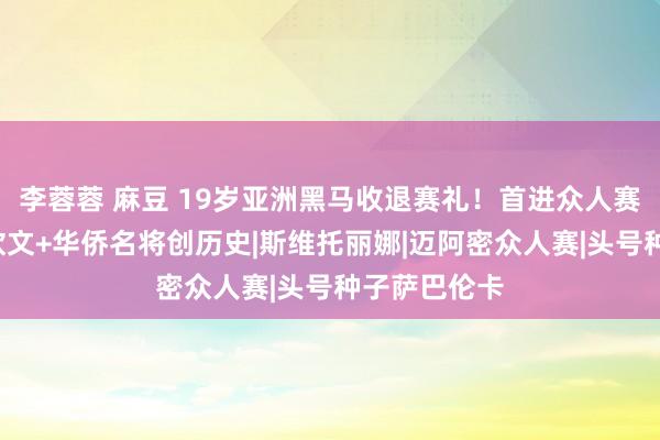 李蓉蓉 麻豆 19岁亚洲黑马收退赛礼！首进众人赛8强，携郑钦文+华侨名将创历史|斯维托丽娜|迈阿密众人赛|头号种子萨巴伦卡