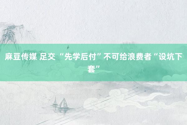 麻豆传媒 足交 “先学后付”不可给浪费者“设坑下套”