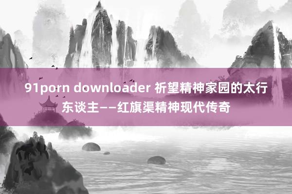 91porn downloader 祈望精神家园的太行东谈主——红旗渠精神现代传奇