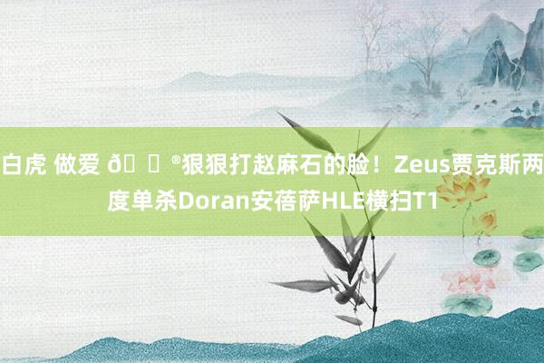 白虎 做爱 🎮狠狠打赵麻石的脸！Zeus贾克斯两度单杀Doran安蓓萨HLE横扫T1