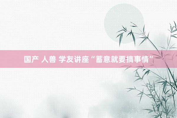 国产 人兽 学友讲座“蓄意就要搞事情”
