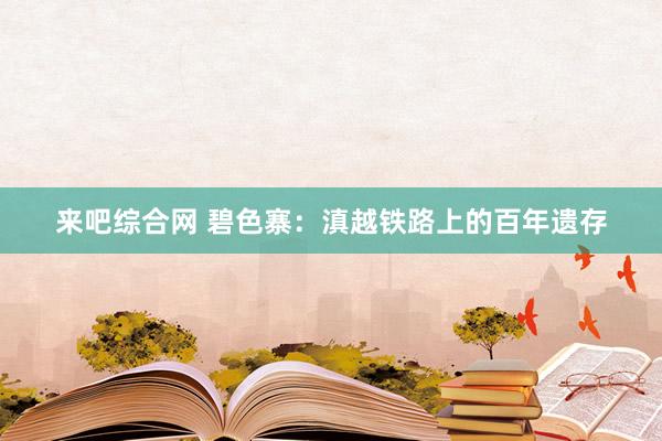 来吧综合网 碧色寨：滇越铁路上的百年遗存