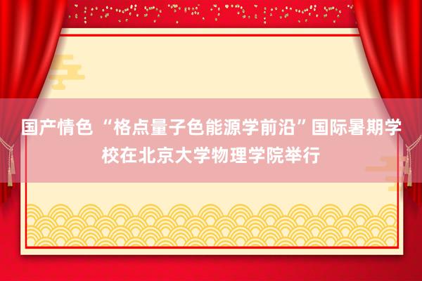 国产情色 “格点量子色能源学前沿”国际暑期学校在北京大学物理学院举行