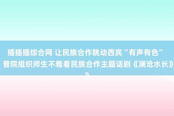 插插插综合网 让民族合作跳动西宾“有声有色”  普院组织师生不雅看民族合作主题话剧《澜沧水长》