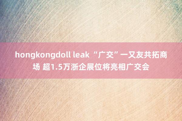 hongkongdoll leak “广交”一又友共拓商场 超1.5万浙企展位将亮相广交会