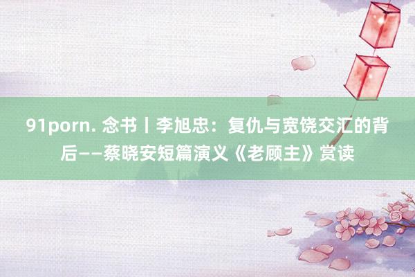 91porn. 念书丨李旭忠：复仇与宽饶交汇的背后——蔡晓安短篇演义《老顾主》赏读