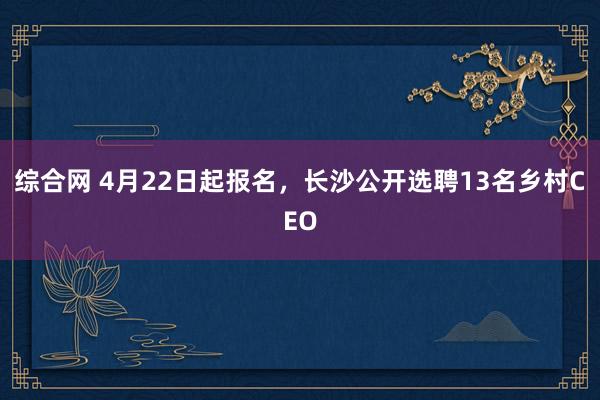 综合网 4月22日起报名，长沙公开选聘13名乡村CEO