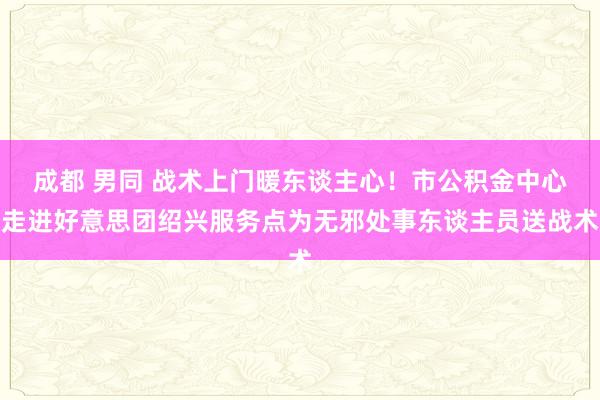 成都 男同 战术上门暖东谈主心！市公积金中心走进好意思团绍兴服务点为无邪处事东谈主员送战术