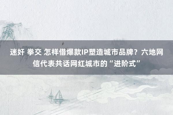 迷奸 拳交 怎样借爆款IP塑造城市品牌？六地网信代表共话网红城市的“进阶式”