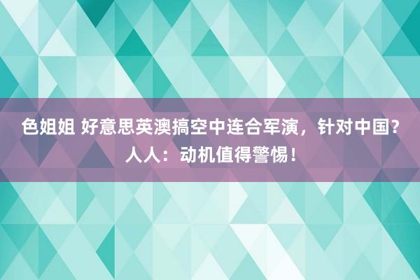 色姐姐 好意思英澳搞空中连合军演，针对中国？人人：动机值得警惕！