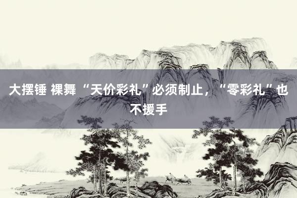 大摆锤 裸舞 “天价彩礼”必须制止，“零彩礼”也不援手