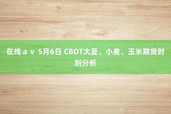在线ａｖ 5月6日 CBOT大豆、小麦、玉米期货时刻分析